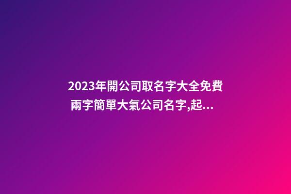 2023年開公司取名字大全免費 兩字簡單大氣公司名字,起名之家-第1張-公司起名-玄機派